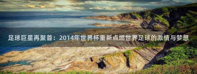 足球世界杯时间:足球巨星再聚首:2014年世界杯重新点燃世界足球的激情与梦想